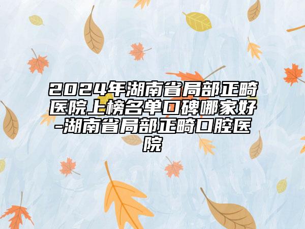 2024年湖南省局部正畸醫(yī)院上榜名單口碑哪家好-湖南省局部正畸口腔醫(yī)院