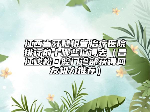 江西省牙髓根管治療醫(yī)院排行前十哪些值得去（昌江峻松口腔門診部獲得網(wǎng)友極力推薦）