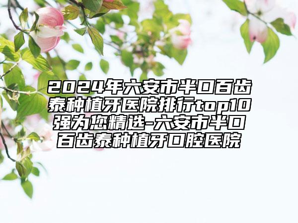 2024年六安市半口百齒泰種植牙醫(yī)院排行top10強(qiáng)為您精選-六安市半口百齒泰種植牙口腔醫(yī)院