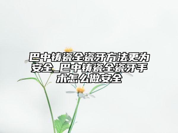 巴中鑄瓷全瓷牙方法更為安全_巴中鑄瓷全瓷牙手術怎么做安全