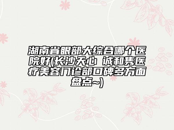 湖南省眼部大綜合哪個(gè)醫(yī)院好(長沙天心皕誠和雋醫(yī)療美容門診部口碑多方面盤點(diǎn)~)