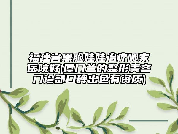 福建省黑臉娃娃治療哪家醫(yī)院好(廈門蘭的整形美容門診部口碑出色有資質(zhì))