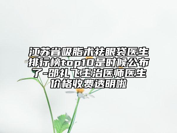 江蘇省吸脂術祛眼袋醫(yī)生排行榜top10是時候公布了-邵禮飛主治醫(yī)師醫(yī)生價格收費透明啦