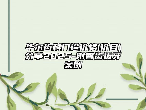 華爾齒科門診價格(價目)分享2025-附智齒拔牙案例