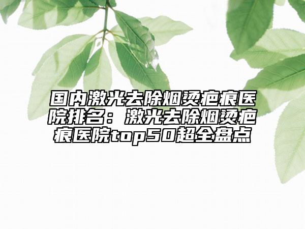 國內(nèi)激光去除煙燙疤痕醫(yī)院排名：激光去除煙燙疤痕醫(yī)院top50超全盤點(diǎn)