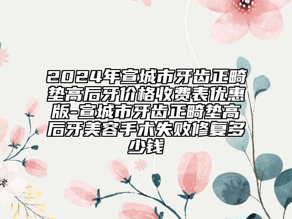 2024年宣城市牙齒正畸墊高后牙價(jià)格收費(fèi)表優(yōu)惠版-宣城市牙齒正畸墊高后牙美容手術(shù)失敗修復(fù)多少錢