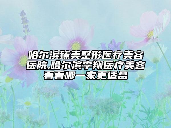 哈爾濱臻美整形醫(yī)療美容醫(yī)院,哈爾濱李翔醫(yī)療美容看看哪一家更適合