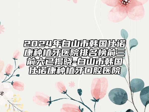 2024年白山市韓國(guó)仕諾康種植牙醫(yī)院排名榜前三前六已揭曉-白山市韓國(guó)仕諾康種植牙口腔醫(yī)院