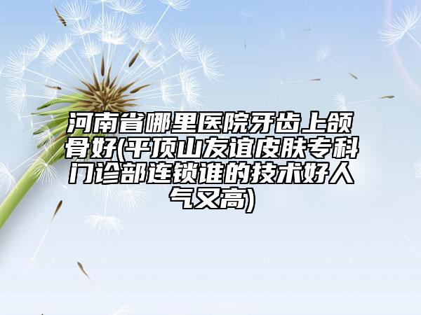 河南省哪里醫(yī)院牙齒上頜骨好(平頂山友誼皮膚?？崎T診部連鎖誰的技術好人氣又高)