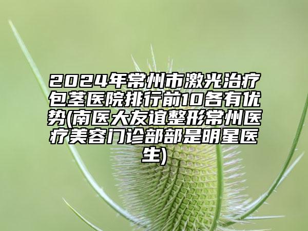 2024年常州市激光治療包莖醫(yī)院排行前10各有優(yōu)勢(shì)(南醫(yī)大友誼整形常州醫(yī)療美容門(mén)診部部是明星醫(yī)生)