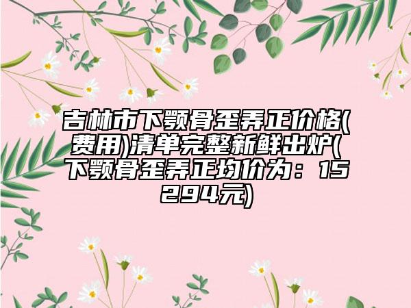 吉林市下顎骨歪弄正價(jià)格(費(fèi)用)清單完整新鮮出爐(下顎骨歪弄正均價(jià)為：15294元)