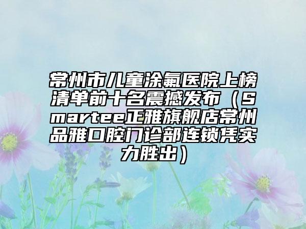 常州市兒童涂氟醫(yī)院上榜清單前十名震撼發(fā)布（Smartee正雅旗艦店常州品雅口腔門診部連鎖憑實力勝出）