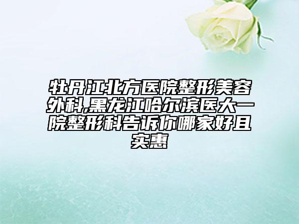 牡丹江北方醫(yī)院整形美容外科,黑龍江哈爾濱醫(yī)大一院整形科告訴你哪家好且實惠