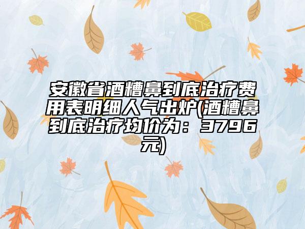 安徽省酒糟鼻到底治療費用表明細(xì)人氣出爐(酒糟鼻到底治療均價為：3796元)