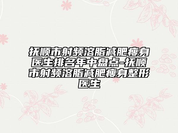 撫順市射頻溶脂減肥瘦身醫(yī)生排名年中盤點-撫順市射頻溶脂減肥瘦身整形醫(yī)生