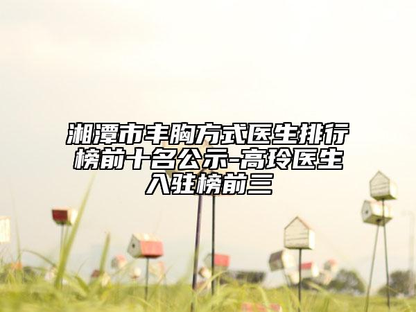 湘潭市豐胸方式醫(yī)生排行榜前十名公示-高玲醫(yī)生入駐榜前三