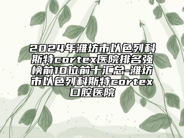 2024年濰坊市以色列科斯特cortex醫(yī)院排名強榜前10位前十匯總-濰坊市以色列科斯特cortex口腔醫(yī)院