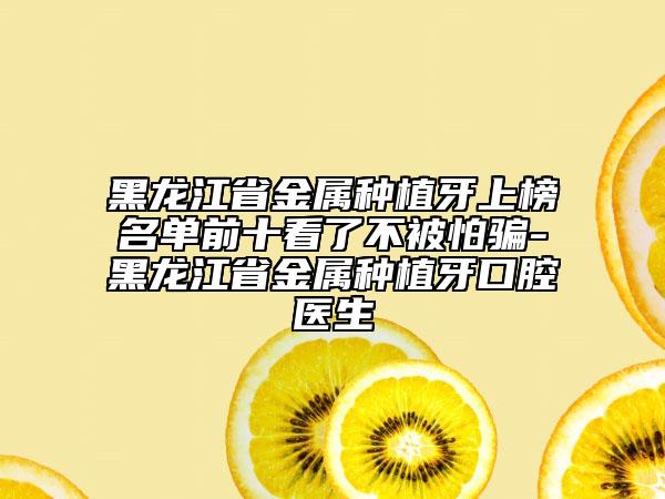 黑龍江省金屬種植牙上榜名單前十看了不被怕騙-黑龍江省金屬種植牙口腔醫(yī)生