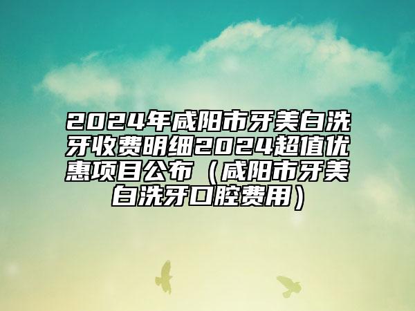 2024年咸陽市牙美白洗牙收費(fèi)明細(xì)2024超值優(yōu)惠項目公布（咸陽市牙美白洗牙口腔費(fèi)用）