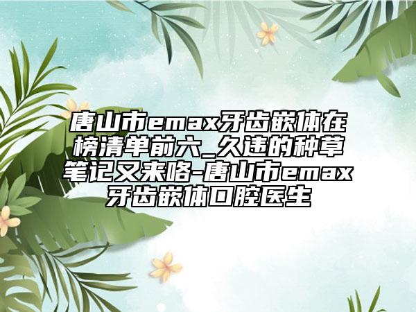 唐山市emax牙齒嵌體在榜清單前六_久違的種草筆記又來咯-唐山市emax牙齒嵌體口腔醫(yī)生