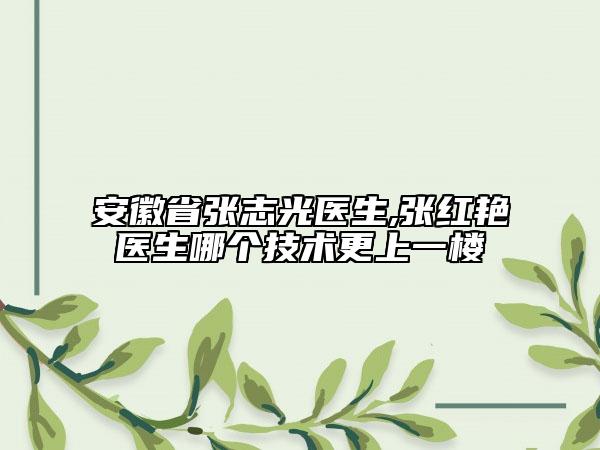 安徽省張志光醫(yī)生,張紅艷醫(yī)生哪個(gè)技術(shù)更上一樓