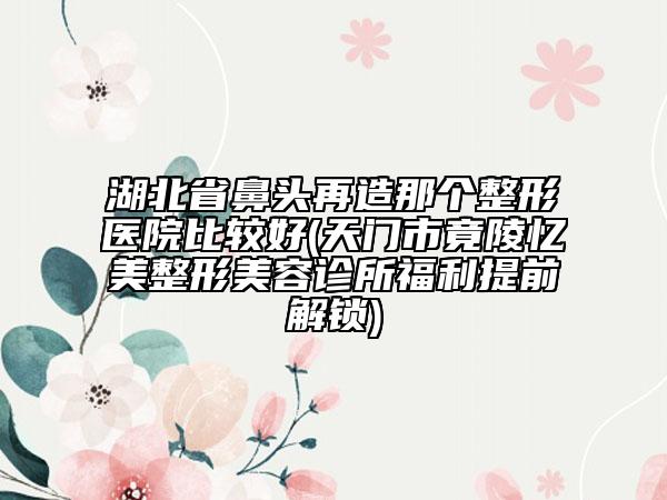 湖北省鼻頭再造那個(gè)整形醫(yī)院比較好(天門市竟陵憶美整形美容診所福利提前解鎖)