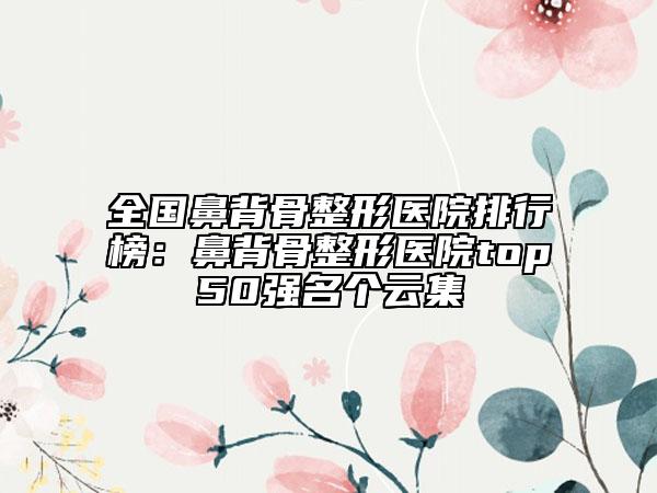 全國鼻背骨整形醫(yī)院排行榜：鼻背骨整形醫(yī)院top50強名個云集