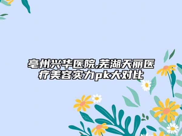 亳州興華醫(yī)院,蕪湖天麗醫(yī)療美容實力pk大對比