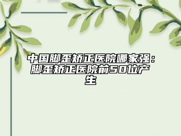 中國(guó)腳歪矯正醫(yī)院哪家強(qiáng)：腳歪矯正醫(yī)院前50位產(chǎn)生