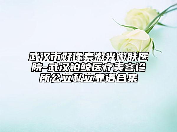 武漢市好像素激光嫩膚醫(yī)院-武漢鉑鯨醫(yī)療美容診所公立私立靠譜合集